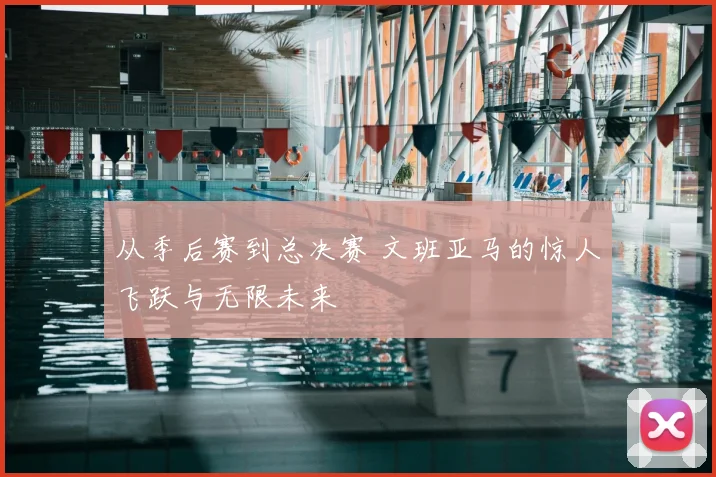 从季后赛到总决赛 文班亚马的惊人飞跃与无限未来