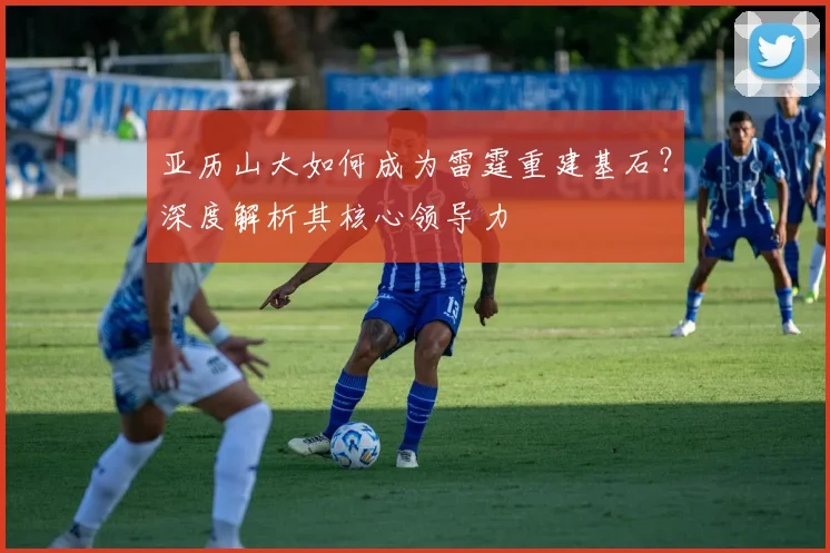 亚历山大如何成为雷霆重建基石？深度解析其核心领导力