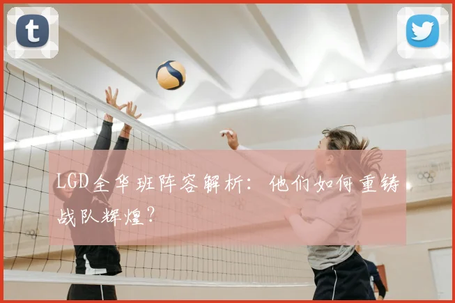 LGD全华班阵容解析：他们如何重铸战队辉煌？