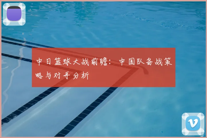 中日篮球大战前瞻：中国队备战策略与对手分析