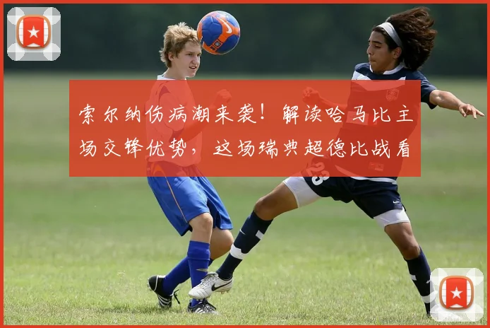 索尔纳伤病潮来袭！解读哈马比主场交锋优势，这场瑞典超德比战看点十足