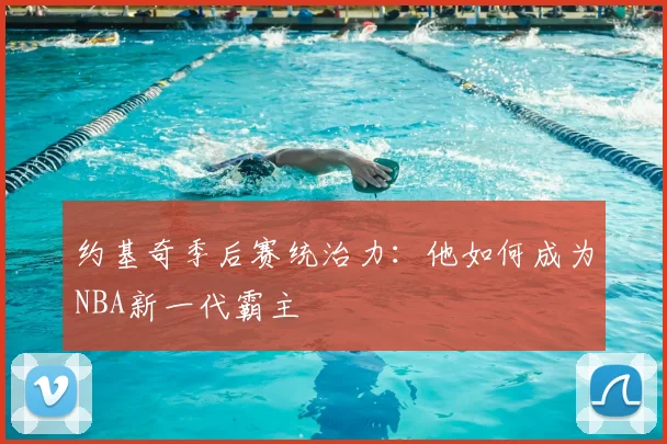 约基奇季后赛统治力：他如何成为NBA新一代霸主