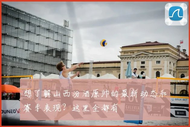 想了解山西汾酒原帅的最新动态和赛季表现？这里全都有
