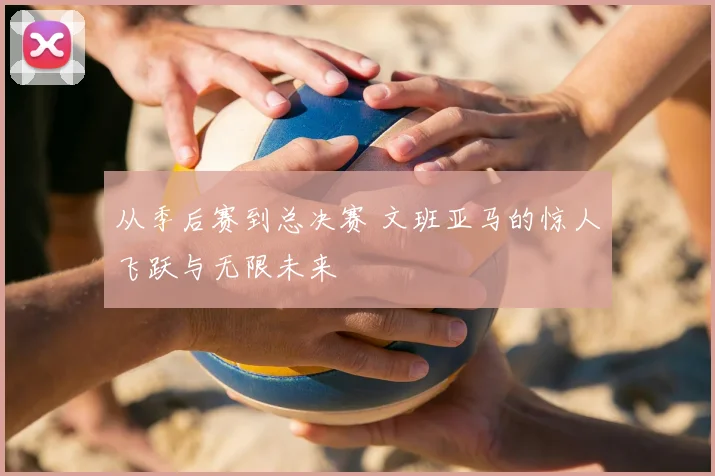 从季后赛到总决赛 文班亚马的惊人飞跃与无限未来