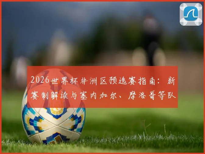 2026世界杯非洲区预选赛指南：新赛制解读与塞内加尔、摩洛哥等队出线前景分析