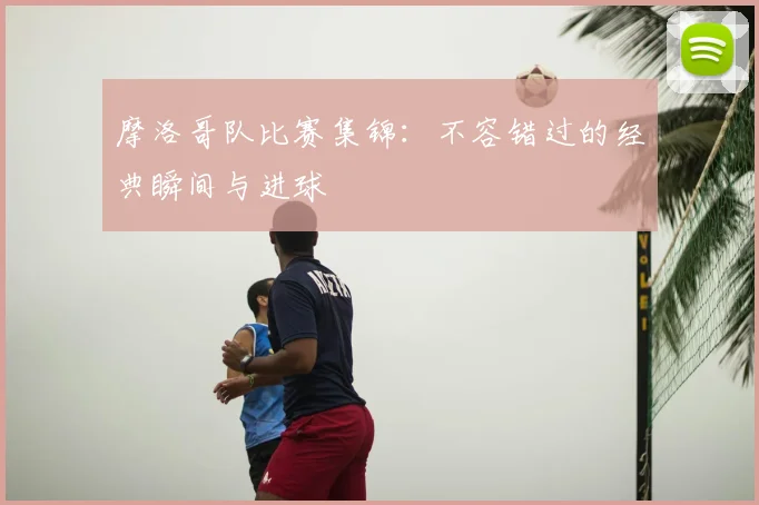 摩洛哥队比赛集锦：不容错过的经典瞬间与进球