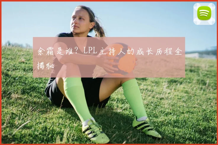 余霜是谁？LPL主持人的成长历程全揭秘