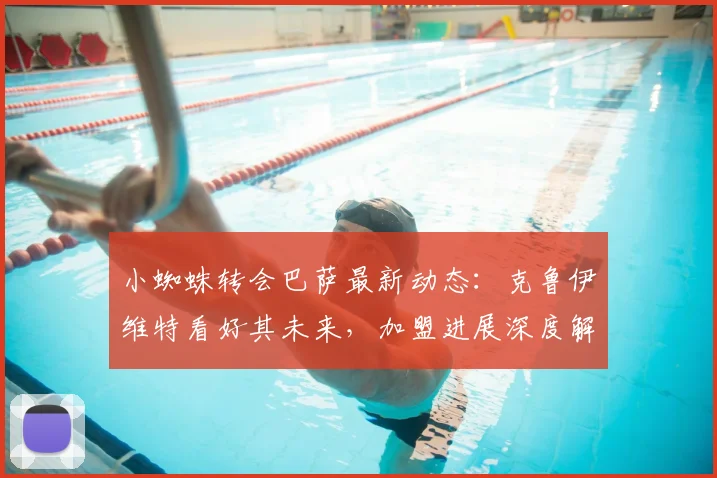 小蜘蛛转会巴萨最新动态:克鲁伊维特看好其未来,加盟进展深度解析