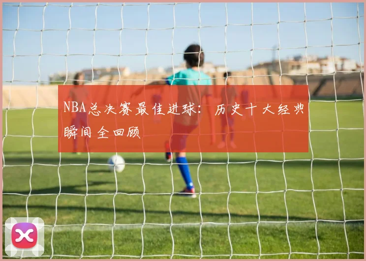 NBA总决赛最佳进球：历史十大经典瞬间全回顾