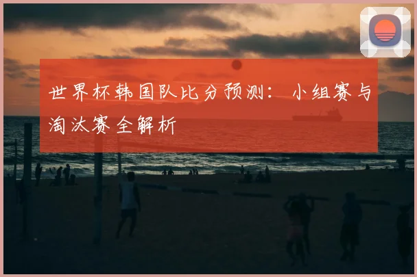 世界杯韩国队比分预测：小组赛与淘汰赛全解析