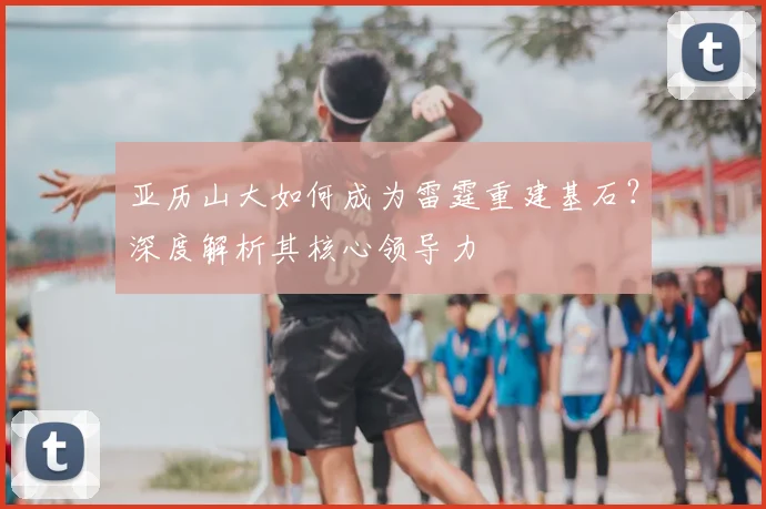 亚历山大如何成为雷霆重建基石？深度解析其核心领导力