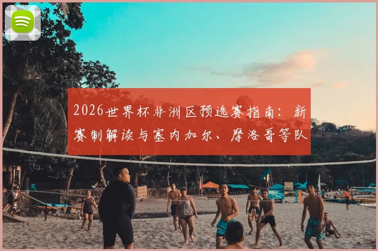 2026世界杯非洲区预选赛指南：新赛制解读与塞内加尔、摩洛哥等队出线前景分析
