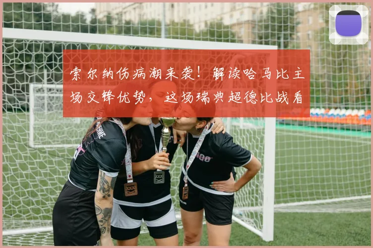 索尔纳伤病潮来袭！解读哈马比主场交锋优势，这场瑞典超德比战看点十足
