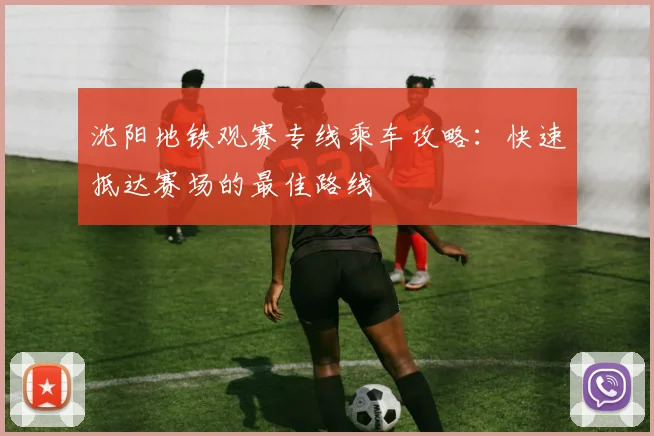 沈阳地铁观赛专线乘车攻略：快速抵达赛场的最佳路线